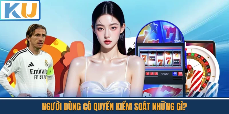 Người Dùng Có Quyền Kiểm Soát Những Gì?